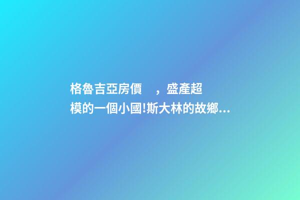 格魯吉亞房價，盛產超模的一個小國!斯大林的故鄉格魯吉亞-第1張-觀點-玄機派
